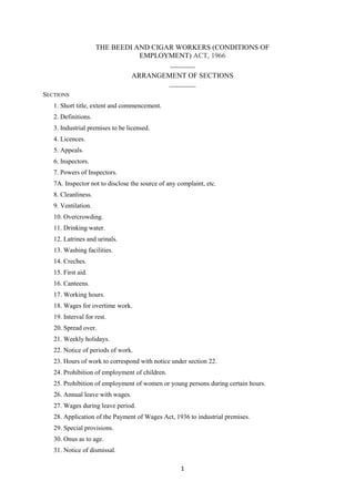 1
THE BEEDI AND CIGAR WORKERS (CONDITIONS OF
EMPLOYMENT) ACT, 1966
_______
ARRANGEMENT OF SECTIONS
________
SECTIONS
1. Short title, extent and commencement.
2. Definitions.
3. Industrial premises to be licensed.
4. Licences.
5. Appeals.
6. Inspectors.
7. Powers of Inspectors.
7A. Inspector not to disclose the source of any complaint, etc.
8. Cleanliness.
9. Ventilation.
10. Overcrowding.
11. Drinking water.
12. Latrines and urinals.
13. Washing facilities.
14. Creches.
15. First aid.
16. Canteens.
17. Working hours.
18. Wages for overtime work.
19. Interval for rest.
20. Spread over.
21. Weekly holidays.
22. Notice of periods of work.
23. Hours of work to correspond with notice under section 22.
24. Prohibition of employment of children.
25. Prohibition of employment of women or young persons during certain hours.
26. Annual leave with wages.
27. Wages during leave period.
28. Application of the Payment of Wages Act, 1936 to industrial premises.
29. Special provisions.
30. Onus as to age.
31. Notice of dismissal.
 