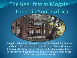 The beer fest at Mogale Lodge in South Africa Mogale Lodge welcomes you to the most boastful and most celebrated beer festival in the world, the Oktoberfest also known as the beer fest, which will be held at Mogale Lodge for the love of beer drinkers and merry makers from South Africa and around the world 