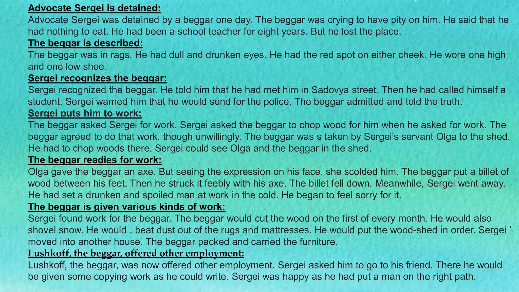 Advocate Sergei is detained:
Advocate Sergei was detained by a beggar one day. The beggar was crying to have pity on him. He said that he
had nothing to eat. He had been a school teacher for eight years. But he lost the place.
The beggar is described:
The beggar was in rags. He had dull and drunken eyes. He had the red spot on either cheek. He wore one high
and one low shoe.
Sergei recognizes the beggar:
Sergei recognized the beggar. He told him that he had met him in Sadovya street. Then he had called himself a
student. Sergei warned him that he would send for the police. The beggar admitted and told the truth.
Sergei puts him to work:
The beggar asked Sergei for work. Sergei asked the beggar to chop wood for him when he asked for work. The
beggar agreed to do that work, though unwillingly. The beggar was s taken by Sergei’s servant Olga to the shed.
He had to chop woods there. Sergei could see Olga and the beggar in the shed.
The beggar readies for work:
Olga gave the beggar an axe. But seeing the expression on his face, she scolded him. The beggar put a billet of
wood between his feet, Then he struck it feebly with his axe. The billet fell down. Meanwhile, Sergei went away.
He had set a drunken and spoiled man at work in the cold. He began to feel sorry for it.
The beggar is given various kinds of work:
Sergei found work for the beggar. The beggar would cut the wood on the first of every month. He would also
shovel snow. He would . beat dust out of the rugs and mattresses. He would put the wood-shed in order. Sergei ’
moved into another house. The beggar packed and carried the furniture.
Lushkoff, the beggar, offered other employment:
Lushkoff, the beggar, was now offered other employment. Sergei asked him to go to his friend. There he would
be given some copying work as he could write. Sergei was happy as he had put a man on the right path.
 