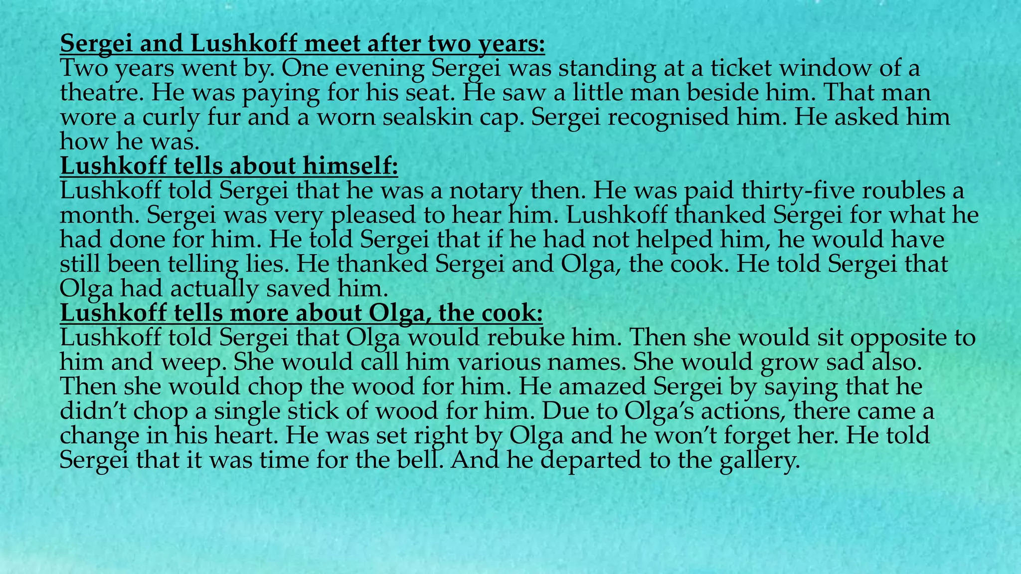 Sergei and Lushkoff meet after two years:
Two years went by. One evening Sergei was standing at a ticket window of a
theatre. He was paying for his seat. He saw a little man beside him. That man
wore a curly fur and a worn sealskin cap. Sergei recognised him. He asked him
how he was.
Lushkoff tells about himself:
Lushkoff told Sergei that he was a notary then. He was paid thirty-five roubles a
month. Sergei was very pleased to hear him. Lushkoff thanked Sergei for what he
had done for him. He told Sergei that if he had not helped him, he would have
still been telling lies. He thanked Sergei and Olga, the cook. He told Sergei that
Olga had actually saved him.
Lushkoff tells more about Olga, the cook:
Lushkoff told Sergei that Olga would rebuke him. Then she would sit opposite to
him and weep. She would call him various names. She would grow sad also.
Then she would chop the wood for him. He amazed Sergei by saying that he
didn’t chop a single stick of wood for him. Due to Olga’s actions, there came a
change in his heart. He was set right by Olga and he won’t forget her. He told
Sergei that it was time for the bell. And he departed to the gallery.
 