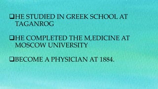 HE STUDIED IN GREEK SCHOOL AT
TAGANROG
HE COMPLETED THE M,EDICINE AT
MOSCOW UNIVERSITY
BECOME A PHYSICIAN AT 1884.
 