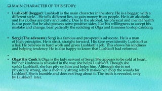  MAIN CHARACTER OF THIS STORY:
• Lushkoff (beggar): Lushkoff is the main character in the story. He is a beggar, with a
different style. . He tells different lies, to gain money from people. He is an alcoholic
and his clothes are dirty and untidy. Due to the alcohol, his physical and mental health
is also poor. But he also possess some positive sides, like his willingness to accept his
mistake and change, bear patiently the scolding of Olga and firmness to stop drinking
• Sergi:(The advocate) Sergi is a famous and prosperous advocate. He is a man
of high principles. He is strict, straight forward. His keen eyes identify Lushkoff as
a liar. He believes in hard work and gives Lushkoff a job. This shows his kindness
and helping tendency. He is also happy to know that Lushkoff had reformed.
•
• Olga(His Cook ): Olga is the lady servant of Sergi. She appears to be cold at heart,
but her kindness is revealed in the way she helps Lushkoff. Though she
scolds Lushkoff, she has pity on him and helps him. Although she is not
physically strong, she is mentally strong which makes her chop the woods for
Lushkoff. She is humble and does not brag about it. The truth is revealed, only
by Lushkoff later.
 
