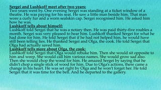 Sergei and Lushkoff meet after two years:
Two years went by. One evening Sergei was standing at a ticket window of a
theatre. He was paying for his seat. He saw a little man beside him. That man
wore a curly fur and a worn sealskin cap. Sergei recognised him. He asked him
how he was.
Lushkoff tells about himself:
Lushkoff told Sergei that he was a notary then. He was paid thirty-five roubles a
month. Sergei was very pleased to hear him. Lushkoff thanked Sergei for what he
had done for him. He told Sergei that if he had not helped him, he would have
still been telling lies. He thanked Sergei and Olga, the cook. He told Sergei that
Olga had actually saved him.
Lushkoff tells more about Olga, the cook:
Lushkoff told Sergei that Olga would rebuke him. Then she would sit opposite to
him and weep. She would call him various names. She would grow sad also.
Then she would chop the wood for him. He amazed Sergei by saying that he
didn’t chop a single stick of wood for him. Due to Olga’s actions, there came a
change in his heart. He was set right by Olga and he won’t forget her. He told
Sergei that it was time for the bell. And he departed to the gallery.
 