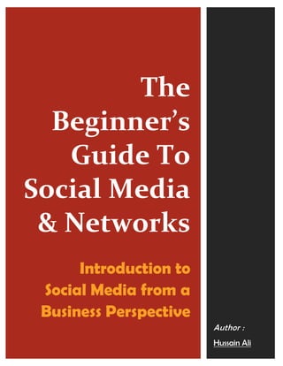 The
  Beginner’s
   Guide To
Social Media
 & Networks
      Introduction to
 Social Media from a
 Business Perspective
                        Author :
                        Hussain Ali
 