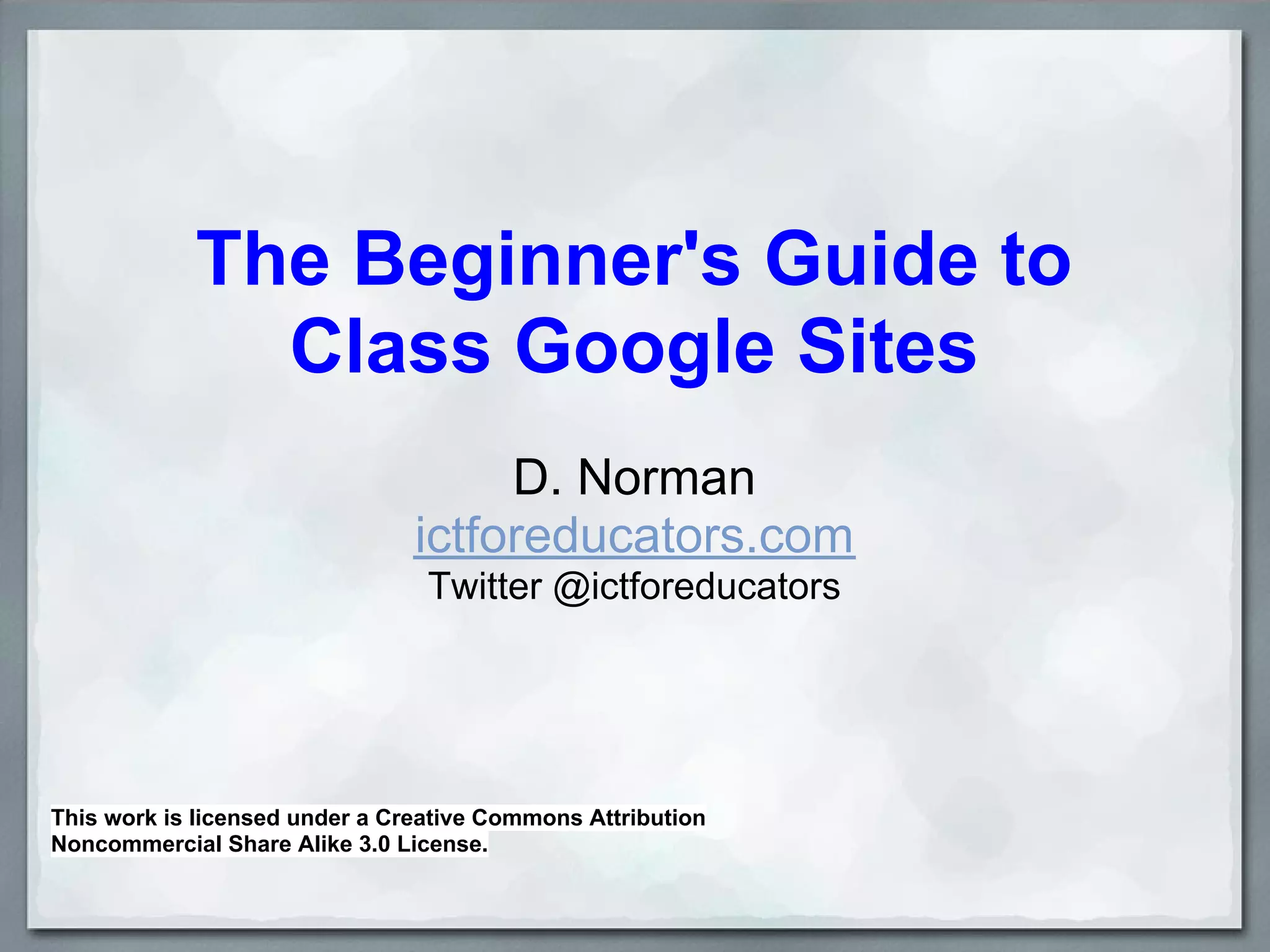 The Beginner's Guide to
              Class Google Sites
                                     D. Norman
                                ictforeducators.com
                                 Twitter @ictforeducators




This work is licensed under a Creative Commons Attribution
Noncommercial Share Alike 3.0 License.
 