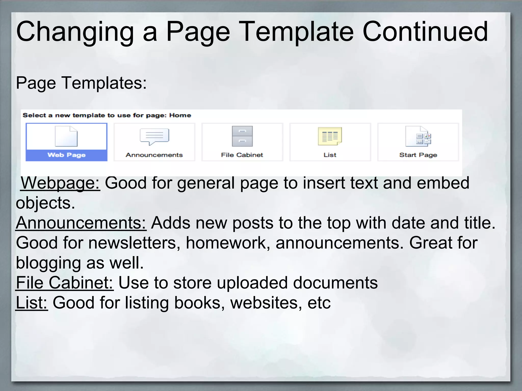 Changing a Page Template Continued
Page Templates:




Webpage: Good for general page to insert text and embed
objects.
Announcements: Adds new posts to the top with date and title.
Good for newsletters, homework, announcements. Great for
blogging as well.
File Cabinet: Use to store uploaded documents
List: Good for listing books, websites, etc
 