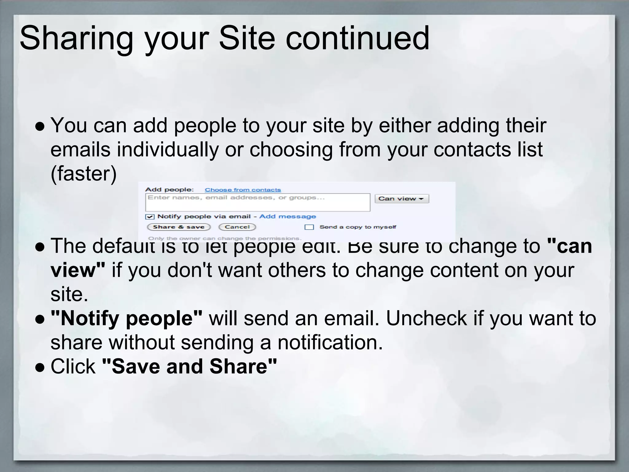 Sharing your Site continued

● You can add people to your site by either adding their
  emails individually or choosing from your contacts list
  (faster)


● The default is to let people edit. Be sure to change to "can
  view" if you don't want others to change content on your
  site.
● "Notify people" will send an email. Uncheck if you want to
  share without sending a notification.
● Click "Save and Share"
 