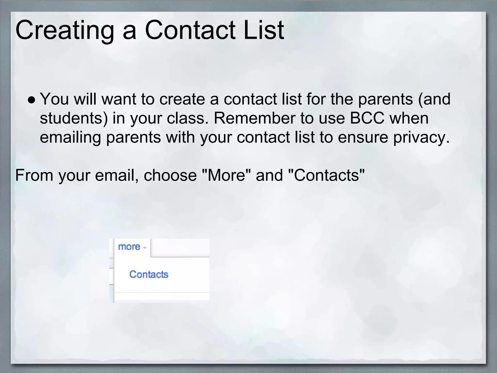 Creating a Contact List

 ● You will want to create a contact list for the parents (and
   students) in your class. Remember to use BCC when
   emailing parents with your contact list to ensure privacy.

From your email, choose "More" and "Contacts"
 
