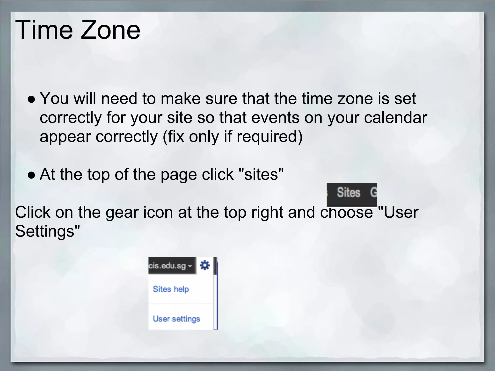 Time Zone

 ● You will need to make sure that the time zone is set
   correctly for your site so that events on your calendar
   appear correctly (fix only if required)

 ● At the top of the page click "sites"

Click on the gear icon at the top right and choose "User
Settings"
 