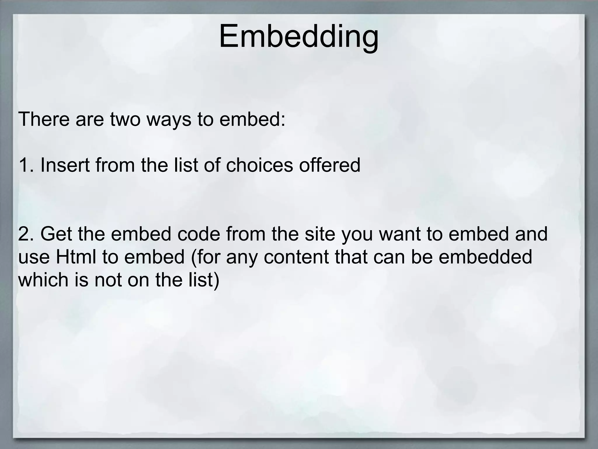 Embedding

There are two ways to embed:

1. Insert from the list of choices offered


2. Get the embed code from the site you want to embed and
use Html to embed (for any content that can be embedded
which is not on the list)
 