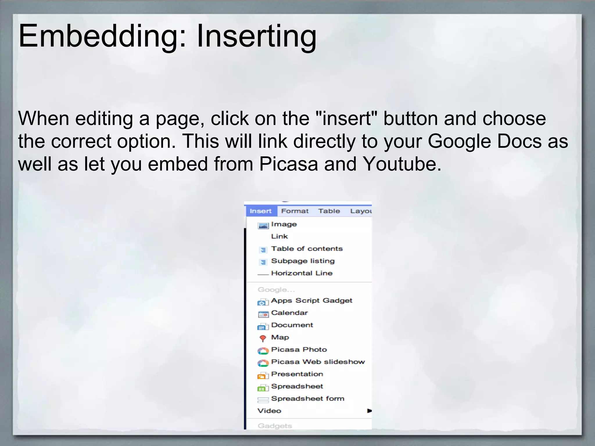 Embedding: Inserting

When editing a page, click on the "insert" button and choose
the correct option. This will link directly to your Google Docs as
well as let you embed from Picasa and Youtube.
 