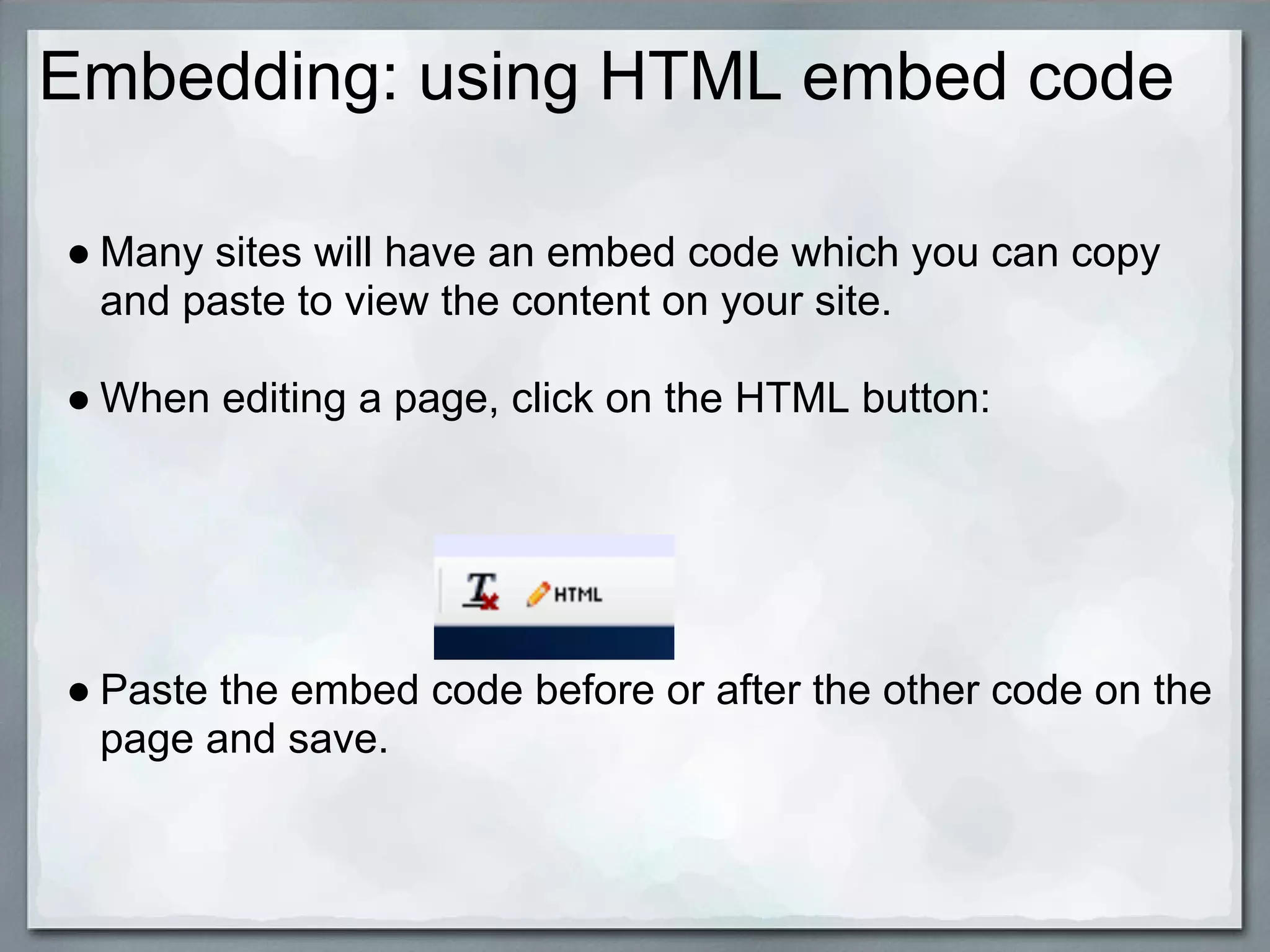 Embedding: using HTML embed code

● Many sites will have an embed code which you can copy
  and paste to view the content on your site.

● When editing a page, click on the HTML button:




● Paste the embed code before or after the other code on the
  page and save.
 