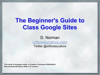 The Beginner's Guide to
              Class Google Sites
                                     D. Norman
                                ictforeducators.com
                                 Twitter @ictforeducators




This work is licensed under a Creative Commons Attribution
Noncommercial Share Alike 3.0 License.
 