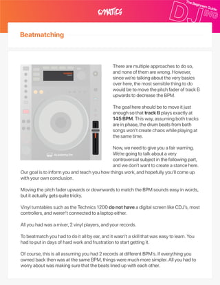 Beatmatching
Therearemultipleapproachestodoso,
andnoneofthemarewrong.However,
sincewe’retalkingabouttheverybasics
overhere,themostsensiblethingtodo
wouldbetomovethepitchfaderoftrackB
upwardstodecreasetheBPM.
Thegoalhereshouldbetomoveitjust
enoughsothattrackBplaysexactlyat
145BPM.Thisway,assumingbothtracks
areinphase,thedrumbeatsfromboth
songswon’tcreatechaoswhileplayingat
thesametime.
Now,weneedtogiveyouafairwarning.
We’regoingtotalkaboutavery
controversialsubjectinthefollowingpart,
andwedon’twanttocreateastancehere.
Ourgoalistoinformyouandteachyouhowthingswork,andhopefullyyou’llcomeup
withyourownconclusion.
MovingthepitchfaderupwardsordownwardstomatchtheBPMsoundseasyinwords,
butitactuallygetsquitetricky.
VinylturntablessuchastheTechnics1200donothaveadigitalscreenlikeCDJ’s,most
controllers,andweren’tconnectedtoalaptopeither.
Allyouhadwasamixer,2vinylplayers,andyourrecords.
Tobeatmatchyouhadtodoitallbyear,anditwasn’taskillthatwaseasytolearn.You
hadtoputindaysofhardworkandfrustrationtostartgettingit.
Ofcourse,thisisallassumingyouhad2recordsatdifferentBPM’s.Ifeverythingyou
ownedbackthenwasatthesameBPM,thingsweremuchmoresimpler.Allyouhadto
worryaboutwasmakingsurethatthebeatslinedupwitheachother.
145BPM150BPM
 