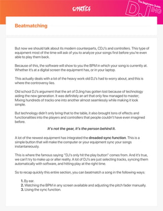Beatmatching
Butnowweshouldtalkaboutitsmoderncounterparts,CDJ’sandcontrollers.Thistypeof
equipmentmostofthetimewillaskofyoutoanalyzeyoursongsfirstbeforeyou’reeven
abletoplaythemback.
Becauseofthis,thesoftwarewillshowtoyoutheBPMinwhichyoursongiscurrentlyat.
Whetherit’satadigitalscreentheequipmenthas,orinyourlaptop.
ThisactuallydealswithalotoftheheavyworkoldDJ’shadtoworryabout,andthisis
wherethecontroversylies.
OldschoolDJ’sargumentthattheartofDJinghasgottenlostbecauseoftechnology
aidingthenewgeneration.Itwasdefinitelyanartthatonlyfewmanagedtomaster;
Mixinghundredsoftracksoneintoanotheralmostseamlesslywhilemakingitlook
simple.
Buttechnologydidn’tonlybringthattothetable,italsobroughttonsofeffectsand
functionalitiesintotheplayersandcontrollersthatpeoplecouldn’thaveevenimagined
before.
Alotofthenewestequipmenthasintegratedthedreadedsyncfunction.Thisisa
simplebuttonthatwillmakethecomputeroryourequipmentsyncyoursongs
instantaneously.
Thisiswherethefamoussaying“DJ’sonlyhittheplaybutton”comesfrom.Andit’strue,
wecan’ttrytomakeuporalterreality.AlotofDJ’sarejustselectingtracks,syncingthem
automaticallywithsoftware,andhittingplayattherighttime.
Sotorecapquicklythisentiresection,youcanbeatmatchasonginthefollowingways:
1.Byear.
2.WatchingtheBPMinanyscreenavailableandadjustingthepitchfadermanually.
3.Usingthesyncfunction.
It’snotthegear,it’sthepersonbehindit.
 