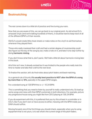 Therestcomesdowntoalittlebitofpracticeandfinetuningyourears.
Nowthatyouareawareofthis,wecangobacktoouroriginalpoint.AsoldschoolDJ’s
amassedvinyls(andwe’retalkinghundredsofthem),itwouldbehardtokeeptrackofall
ofthedifferentBPM’softheirrecords.
OldDJ’swouldcreatelittlecheatsheetsormakenotesonthevinyl’stoaidthemselves
whenevertheyplayedthem.
Thosewhoreallymasteredtheircraftandhadacertaindegreeofmusicianshipcould
alsofigureoutthekeyofthesongbyear,makeanoteonit,andtakeitonestepfurtherby
doingharmonicmixing.
Ifyoudon’tknowwhatthatis,don’tpanic.We’lltalkalittlebitaboutharmonicmixinglater
inthisbook.
Allofthisisn’tnew.Italreadyexistedbutitwaslimitedtothepeoplewhoreallytookthe
timetomasterandtaketheircrafttothenextlevel.
Tofinalizethissection,let’sdofinalnotesaboutpitchfadersandbeatmatching.
Asageneralruleofthumb,it’susuallybestpracticetoNOTaltertheBPMofasong
bymorethan+/‑8%,speciallyintheupperBPMranges.
Forastandardsongat128BPMthisis+/‑10.24BPM.
Thisissomethingthatyouneedtolistenbyyourselftoreallyunderstandwhy.Soloadup
somesongsandmesswiththeirBPM’sextremelyinbothdirections.Forexample,picture
anyprogressivehousesongyoumightlikefrom2012playingat138.24BPM.
Ifyoudoexperimentwiththis,itispreferredthatyoutrythisatleastinacontrollerorin
CDJ’s.Butifyoudon’townorhaveaccesstoeither,messingwiththeBPMinsideyour
DAWshouldsuffice.
Movingforward,oneofthefirstthingsyoushouldcheck,especiallywhenyou’reusing
equipmentthatisnotyours,istoseewhat’sthecurrentrangeofthepitchfaders.
Beatmatching
 