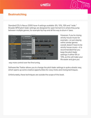 Beatmatching
However,ifyou’remixing
strictlyhousemusicfor
example—orjuststaying
withinsimilargenres
overall,doesn’thavetobe
strictlyhousemusic—itis
recommendedthatyou
keepthepitchfader
settingsineither6%or
10%,asthiswillmakeyour
lifeeasierandgiveyou
waymorecontroloverthefinetuning.
SoftwarelikeTraktorallowsyoutochangethepitchfadersettingsinquiteadrasticway,
whichopensupsomecreativeopportunitiesforcrazytricksandmixingtechniques.
Unfortunately,thesetechniquesareoutsidethescopeofthisbook.
StandardCDJ’sNexus2000have4settingsavailable:6%,10%,16%and“wide.”
BroaderBPMpitchfadersettingsaredesignedforopenformatDJ’swheretheyjump
betweenmultiplegenres,forexamplehiphopandallthewaytodrumn’bass.
 