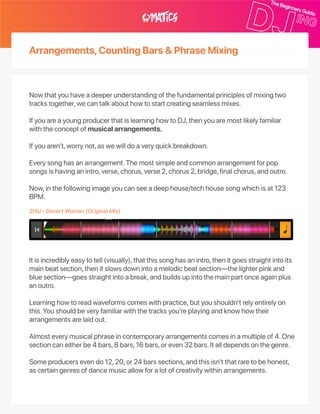 Arrangements,CountingBars&PhraseMixing
Nowthatyouhaveadeeperunderstandingofthefundamentalprinciplesofmixingtwo
trackstogether,wecantalkabouthowtostartcreatingseamlessmixes.
IfyouareayoungproducerthatislearninghowtoDJ,thenyouaremostlikelyfamiliar
withtheconceptofmusicalarrangements.
Ifyouaren’t,worrynot,aswewilldoaveryquickbreakdown.
Everysonghasanarrangement.Themostsimpleandcommonarrangementforpop
songsishavinganintro,verse,chorus,verse2,chorus2,bridge,finalchorus,andoutro.
Now,inthefollowingimageyoucanseeadeephouse/techhousesongwhichisat123
BPM.
Itisincrediblyeasytotell(visually),thatthissonghasanintro,thenitgoesstraightintoits
mainbeatsection,thenitslowsdownintoamelodicbeatsection—thelighterpinkand
bluesection—goesstraightintoabreak,andbuildsupintothemainpartonceagainplus
anoutro.
Learninghowtoreadwaveformscomeswithpractice,butyoushouldn’trelyentirelyon
this.Youshouldbeveryfamiliarwiththetracksyou’replayingandknowhowtheir
arrangementsarelaidout.
Almosteverymusicalphraseincontemporaryarrangementscomesinamultipleof4.One
sectioncaneitherbe4bars,8bars,16bars,oreven32bars.Italldependsonthegenre.
Someproducersevendo12,20,or24barssections,andthisisn’tthatraretobehonest,
ascertaingenresofdancemusicallowforalotofcreativitywithinarrangements.
ZHU‑DesertWoman(OriginalMix)
 