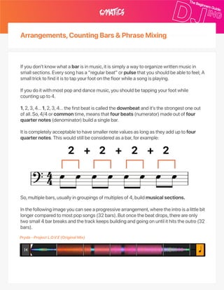 Arrangements,CountingBars&PhraseMixing
Ifyoudon’tknowwhatabarisinmusic,itissimplyawaytoorganizewrittenmusicin
smallsections.Everysonghasa“regularbeat”orpulsethatyoushouldbeabletofeel;A
smalltricktofinditistotapyourfootonthefloorwhileasongisplaying.
Ifyoudoitwithmostpopanddancemusic,youshouldbetappingyourfootwhile
countingupto4.
1,2,3,4…1,2,3,4…thefirstbeatiscalledthedownbeatandit’sthestrongestoneout
ofall.So,4/4orcommontime,meansthatfourbeats(numerator)madeoutoffour
quarternotes(denominator)buildasinglebar.
Itiscompletelyacceptabletohavesmallernotevaluesaslongastheyadduptofour
quarternotes.Thiswouldstillbeconsideredasabar,forexample:
So,multiplebars,usuallyingroupingsofmultiplesof4,buildmusicalsections.
Inthefollowingimageyoucanseeaprogressivearrangement,wheretheintroisalittlebit
longercomparedtomostpopsongs(32bars).Butoncethebeatdrops,thereareonly
twosmall4barbreaksandthetrackkeepsbuildingandgoingonuntilithitstheoutro(32
bars).
Pryda‑ProjectL.O.V.E(OriginalMix)
 