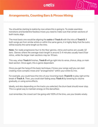 Arrangements,CountingBars&PhraseMixing
Youshouldbestartingtorealizebynowwherethisisgoingto.Tocreateseamless
transitionsandborderlineflawlessmixesyouneedtomakesurethatcertainsectionsof
bothtracksalign.
ThemostbasiconewouldbealigningtheoutroofTrackAwiththeintroofTrackB.If
bothsongsarefromsimilarartistsorwithinthesamegenre,itishighlylikelythattheoutro
willbeexactlythesamelengthastheintro.
Note:Forreallyprogressivefourtothefloorgenres,introsandoutrosareusually32
bars.Genreswheretheaveragetracklengthisaround3‑4minutesusuallyhave8bar
intros,whilethelargermainsectionsmaybe16bars.
Thisway,whenTrackAfinishes,TrackBwillgorightintoitsverse,chorus,drop,ormain
beatsection.Onceagain,thisisgenredependant.
Onceyougetthehangofthisbasictechnique,ifknowyoursongswellyoucanstart
creatingmorecomplexmixesand“arrangements”withinyourentireDJmix.
Forexample,youcouldhavetheintroofyourincomingtrack(TrackB)toplayrightatthe
breakofTrackA.Then,youcouldstartfadingawayTrackAbyloweringitsvolume
gradually,orusingsomeeffects.
Ideally,andalsodependingonthetracksyouselected,thedrumbeatshouldneverstop.
Thisisagreatwaytomaintainenergyonthedancefloor.
Justremember,thecrowdcan’tbegoingwild100%ofthetime,useyourbreakswisely.
 