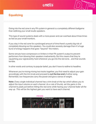 Equalizing
GoingintotheredzoneinanyPAsystemingeneralisacompletelydifferentballgame
thanredliningyoursmallstudiospeakers.
Thistypeofsoundsystemsdealswithamorepowerandcanoverheataboutthreetimes
asfastasyoursmallmonitors.
Ifyoustayintheredzoneforaprolongedamountoftimethere’saprettybigriskof
completelyblowingoutthespeakers.Youcouldalsoseverelydamagethemifahuge
burstofenergyhappensthatgoes“beyond”themeters.
SomevenueshavecompressorsorlimitersintheirPAsystem’soutputtoprevent
performersfromblowingtheirspeakersinadvertently.Butthismeansthatthey’re
squashingyoursignalprettyhardwheneveryougointotheredzone…andthatsounds
terrible.
Inotherwordsandcontrarytopopularbelief,youdon’thavetoredlinetoheadline.
Wheneveryou’remixingmixingtwotrackstogether,youfirstneedtoadjustyourgain
accordinglywiththetrimknobandproceedtocutthelowendofeithersong.
Remember,lowfrequenciescarrythepowerandgiveasenseofweight.
Note:Everysingleindividualchannelhasatrimknobatthetopwhichallowsyouto
adjusttheinputvolumeoneachchannel.Asaruleofthumb,setthegainsinthe
channeltopeakjustbeforehittingtheredzonewhilehavingyourchannelfaderallthe
wayup.Thiswillbethehighestgainyouwanttohaveeachchannel.
(TRIMKNOB)
 
