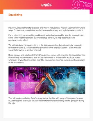 Equalizing
However,theyarethereforareasonandthey’renotuseless.Youcanusetheminmultiple
ways.Forexample,soundsthatarefurtherawayhavewaylesshighfrequencycontent.
Ifyouintendtoloopsomethingandleaveitasthebackgroundforawhile,youcouldalso
carvesomehighfrequenciesoutwiththetopbandEQtohelpaccentuatethis
psychoacousticeffect.
Wewilltalkaboutharmonicmixinginthefollowingsection,butalternatively,youcould
usethemidbandEQtocarvesomespaceinasynthloopsoitdoesn’tclashwiththe
vocalthatmayliveinanotherchannel.
BeingelegantandsubtlewiththeEQ’sinamixercomeswithpractice.Somegreatadvice
thatwillhelpyouunderstandhowtousethembetteristosearchforYouTubevideos
whereanyofyourfavoriteartistsmightbemixingwhilethere’sacamerapointingstraight
attheentiresetup.
Thiswillworkevenbetterifyou’reasomewhatfamiliarwithsomeofthesongsheplays
orjustthegenreoverall,asyouwillbeabletotellmoreaccuratelywhat’sgoingonduring
themix.
 