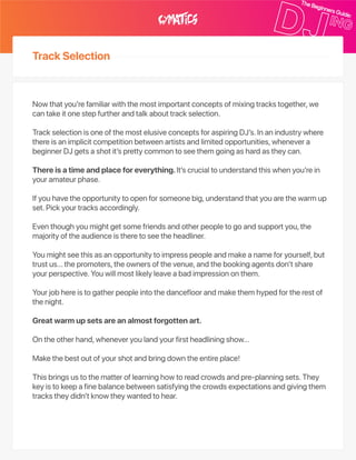 TrackSelection
Nowthatyou’refamiliarwiththemostimportantconceptsofmixingtrackstogether,we
cantakeitonestepfurtherandtalkabouttrackselection.
TrackselectionisoneofthemostelusiveconceptsforaspiringDJ’s.Inanindustrywhere
thereisanimplicitcompetitionbetweenartistsandlimitedopportunities,whenevera
beginnerDJgetsashotit’sprettycommontoseethemgoingashardastheycan.
Thereisatimeandplaceforeverything.It’scrucialtounderstandthiswhenyou’rein
youramateurphase.
Ifyouhavetheopportunitytoopenforsomeonebig,understandthatyouarethewarmup
set.Pickyourtracksaccordingly.
Eventhoughyoumightgetsomefriendsandotherpeopletogoandsupportyou,the
majorityoftheaudienceistheretoseetheheadliner.
Youmightseethisasanopportunitytoimpresspeopleandmakeanameforyourself,but
trustus…thepromoters,theownersofthevenue,andthebookingagentsdon’tshare
yourperspective.Youwillmostlikelyleaveabadimpressiononthem.
Yourjobhereistogatherpeopleintothedancefloorandmakethemhypedfortherestof
thenight.
Greatwarmupsetsareanalmostforgottenart.
Ontheotherhand,wheneveryoulandyourfirstheadliningshow…
Makethebestoutofyourshotandbringdowntheentireplace!
Thisbringsustothematteroflearninghowtoreadcrowdsandpre‑planningsets.They
keyistokeepafinebalancebetweensatisfyingthecrowdsexpectationsandgivingthem
trackstheydidn’tknowtheywantedtohear.
 