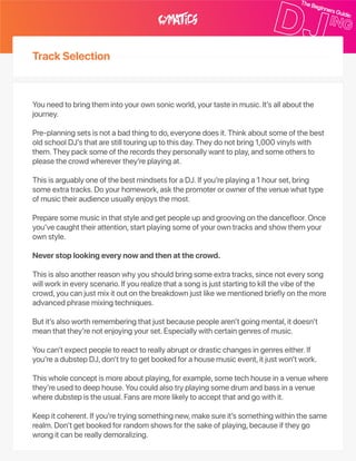 TrackSelection
Youneedtobringthemintoyourownsonicworld,yourtasteinmusic.It’sallaboutthe
journey.
Pre‑planningsetsisnotabadthingtodo,everyonedoesit.Thinkaboutsomeofthebest
oldschoolDJ’sthatarestilltouringuptothisday.Theydonotbring1,000vinylswith
them.Theypacksomeoftherecordstheypersonallywanttoplay,andsomeothersto
pleasethecrowdwhereverthey’replayingat.
ThisisarguablyoneofthebestmindsetsforaDJ.Ifyou’replayinga1hourset,bring
someextratracks.Doyourhomework,askthepromoterorownerofthevenuewhattype
ofmusictheiraudienceusuallyenjoysthemost.
Preparesomemusicinthatstyleandgetpeopleupandgroovingonthedancefloor.Once
you’vecaughttheirattention,startplayingsomeofyourowntracksandshowthemyour
ownstyle.
Neverstoplookingeverynowandthenatthecrowd.
Thisisalsoanotherreasonwhyyoushouldbringsomeextratracks,sincenoteverysong
willworkineveryscenario.Ifyourealizethatasongisjuststartingtokillthevibeofthe
crowd,youcanjustmixitoutonthebreakdownjustlikewementionedbrieflyonthemore
advancedphrasemixingtechniques.
Butit’salsoworthrememberingthatjustbecausepeoplearen’tgoingmental,itdoesn’t
meanthatthey’renotenjoyingyourset.Especiallywithcertaingenresofmusic.
Youcan’texpectpeopletoreacttoreallyabruptordrasticchangesingenreseither.If
you’readubstepDJ,don’ttrytogetbookedforahousemusicevent,itjustwon’twork.
Thiswholeconceptismoreaboutplaying,forexample,sometechhouseinavenuewhere
they’reusedtodeephouse.Youcouldalsotryplayingsomedrumandbassinavenue
wheredubstepistheusual.Fansaremorelikelytoacceptthatandgowithit.
Keepitcoherent.Ifyou’retryingsomethingnew,makesureit’ssomethingwithinthesame
realm.Don’tgetbookedforrandomshowsforthesakeofplaying,becauseiftheygo
wrongitcanbereallydemoralizing.
 