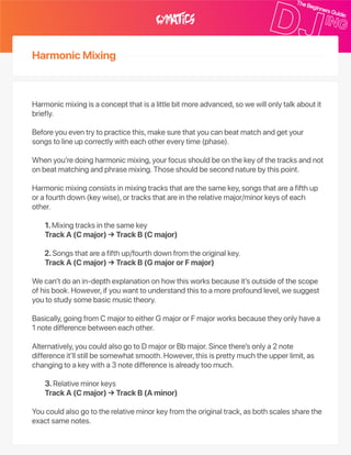 HarmonicMixing
Harmonicmixingisaconceptthatisalittlebitmoreadvanced,sowewillonlytalkaboutit
briefly.
Beforeyoueventrytopracticethis,makesurethatyoucanbeatmatchandgetyour
songstolineupcorrectlywitheachothereverytime(phase).
Whenyou’redoingharmonicmixing,yourfocusshouldbeonthekeyofthetracksandnot
onbeatmatchingandphrasemixing.Thoseshouldbesecondnaturebythispoint.
Harmonicmixingconsistsinmixingtracksthatarethesamekey,songsthatareafifthup
orafourthdown(keywise),ortracksthatareintherelativemajor/minorkeysofeach
other.
1.Mixingtracksinthesamekey
TrackA(Cmajor)→TrackB(Cmajor)
2.Songsthatareafifthup/fourthdownfromtheoriginalkey.
TrackA(Cmajor)→TrackB(GmajororFmajor)
Wecan’tdoanin‑depthexplanationonhowthisworksbecauseit’soutsideofthescope
ofhisbook.However,ifyouwanttounderstandthistoamoreprofoundlevel,wesuggest
youtostudysomebasicmusictheory.
Basically,goingfromCmajortoeitherGmajororFmajorworksbecausetheyonlyhavea
1notedifferencebetweeneachother.
Alternatively,youcouldalsogotoDmajororBbmajor.Sincethere’sonlya2note
differenceit’llstillbesomewhatsmooth.However,thisisprettymuchtheupperlimit,as
changingtoakeywitha3notedifferenceisalreadytoomuch.
3.Relativeminorkeys
TrackA(Cmajor)→TrackB(Aminor)
Youcouldalsogototherelativeminorkeyfromtheoriginaltrack,asbothscalessharethe
exactsamenotes.
 