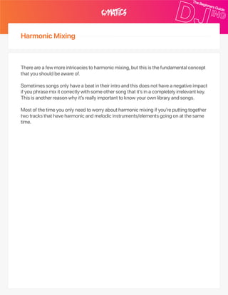 HarmonicMixing
Thereareafewmoreintricaciestoharmonicmixing,butthisisthefundamentalconcept
thatyoushouldbeawareof.
Sometimessongsonlyhaveabeatintheirintroandthisdoesnothaveanegativeimpact
ifyouphrasemixitcorrectlywithsomeothersongthatit’sinacompletelyirrelevantkey.
Thisisanotherreasonwhyit’sreallyimportanttoknowyourownlibraryandsongs.
Mostofthetimeyouonlyneedtoworryaboutharmonicmixingifyou’reputtingtogether
twotracksthathaveharmonicandmelodicinstruments/elementsgoingonatthesame
time.
 