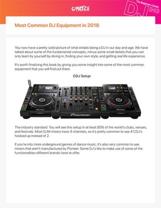 MostCommonDJEquipmentin2018
YounowhaveaprettysolidpictureofwhatentailsbeingaDJinourdayandage.Wehave
talkedaboutsomeofthefundamentalconcepts,minussomesmalldetailsthatyoucan
onlylearnbyyourselfbydivingin,findingyourownstyle,andgettingreallifeexperience.
It’sworthfinalizingthisbookbygivingyousomeinsightintosomeofthemostcommon
equipmentthatyouwillfindoutthere.
Theindustrystandard.Youwillseethissetupinatleast80%oftheworld’sclubs,venues,
andfestivals.MostDJMmixershave4channels,soit’sprettycommontosee4CDJ’s
hookedupinsteadof2.
Ifyou’reintomoreundergroundgenresofdancemusic,it’salsoverycommontosee
mixersthataren’tmanufacturedbyPioneer.SomeDJ’sliketomakeuseofsomeofthe
functionalitiesdifferentbrandshavetooffer.
CDJSetup
 