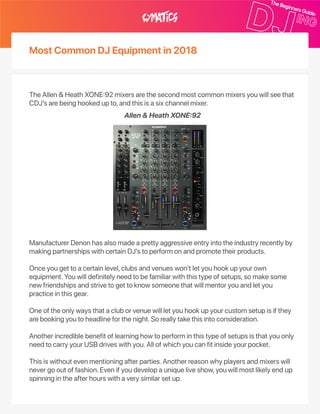 MostCommonDJEquipmentin2018
TheAllen&HeathXONE92mixersarethesecondmostcommonmixersyouwillseethat
CDJ’sarebeinghookedupto,andthisisasixchannelmixer.
ManufacturerDenonhasalsomadeaprettyaggressiveentryintotheindustryrecentlyby
makingpartnershipswithcertainDJ’stoperformonandpromotetheirproducts.
Onceyougettoacertainlevel,clubsandvenueswon’tletyouhookupyourown
equipment.Youwilldefinitelyneedtobefamiliarwiththistypeofsetups,somakesome
newfriendshipsandstrivetogettoknowsomeonethatwillmentoryouandletyou
practiceinthisgear.
Oneoftheonlywaysthatacluborvenuewillletyouhookupyourcustomsetupisifthey
arebookingyoutoheadlineforthenight.Soreallytakethisintoconsideration.
Anotherincrediblebenefitoflearninghowtoperforminthistypeofsetupsisthatyouonly
needtocarryyourUSBdriveswithyou.Allofwhichyoucanfitinsideyourpocket.
Thisiswithoutevenmentioningafterparties.Anotherreasonwhyplayersandmixerswill
nevergooutoffashion.Evenifyoudevelopauniqueliveshow,youwillmostlikelyendup
spinningintheafterhourswithaverysimilarsetup.
Allen&HeathXONE92
 