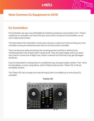 MostCommonDJEquipmentin2018
DJControllers
DJControllersarewaymoreaffordableforbedroomproducersandamateurDJ’s.There’s
aplethoraofcontrollersouttherethatalsocomewithamyriadoffunctionalities,sowe
can’treallylistallofthem.
ThedownsideofDJcontrollersisthatsomevenuesorclubswon’tletyoubringyourown
controlleraswejustmentioned,plusthey’renotthatsmallorportable.
Theycanbecomequiteannoyingtobecarryingaround,andthisiswithouteven
mentioningthatmostofthemaren’tsturdyatall.Theyarequitefragile,andifyoudon’t
carrytheminsomesortofflightcase,there’sadecentriskthattheymaygetdamaged
somehow.
Ifyou’reinterestedinmixingtracksinatraditionalway,havingmultiplecreative“live”remix
functionalities,orevenusingStems,bothofNativeInstruments’TraktorS2orS4are
incrediblechoices.
TheTraktorS2hasasimpletwochannelsetupthatisincredibleasanentrylevelDJ
controller.
TraktorS2
 