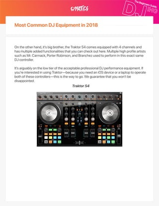 MostCommonDJEquipmentin2018
Ontheotherhand,it’sbigbrother,theTraktorS4comesequippedwith4channelsand
hasmultipleaddedfunctionalitiesthatyoucancheckouthere.Multiplehighprofileartists
suchasMr.Carmack,PorterRobinson,andBranchezusedtoperforminthisexactsame
DJcontroller.
It’sarguablyonthelowtieroftheacceptableprofessionalDJperformanceequipment.If
you’reinterestedinusingTraktor—becauseyouneedaniOSdeviceoralaptoptooperate
bothofthesecontrollers—thisisthewaytogo.Weguaranteethatyouwon’tbe
disappointed.
TraktorS4
 