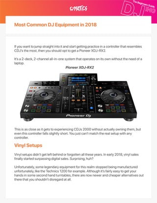 MostCommonDJEquipmentin2018
VinylSetups
Ifyouwanttojumpstraightintoitandstartgettingpracticeinacontrollerthatresembles
CDJ’sthemost,thenyoushouldopttogetaPioneerXDJ‑RX2.
It’sa2‑deck,2‑channelall‑in‑onesystemthatoperatesonitsownwithouttheneedofa
laptop.
ThisisascloseasitgetstoexperiencingCDJs2000withoutactuallyowningthem,but
eventhiscontrollerfallsslightlyshort.Youjustcan’tmatchtherealsetupwithany
controller.
Vinylsetupsdidn’tgetleftbehindorforgottenalltheseyears.Inearly2018,vinylsales
finallystartedsurpassingdigitalsales.Surprising,huh?
Unfortunately,somelegendaryequipmentforthisrealmstoppedbeingmanufactured
unfortunately,liketheTechnics1200forexample.Althoughit’sfairlyeasytogetyour
handsinsomesecondhandturntables,therearenownewerandcheaperalternativesout
therethatyoushouldn’tdisregardatall.
PioneerXDJ‑RX2
 