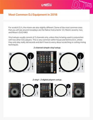 MostCommonDJEquipmentin2018
ForscratchDJ’s,themixersarealsoslightlydifferent.Someofthemostcommonones
thatyouwillseearoundnowadaysaretheNativeInstruments’Z2,Rane’sseventy‑two,
andMixar’sDUOMKII.
Vinylsetupsusuallyconsistof2channelsonly,unlessthey’rebeingusedinconjunction
withtwootherCDJplayers.ThisisverycommonwithinhouseandtechnoDJ’s,where
theyonlyplayreallyoldrecordsanddon’thavetoworryaboutscratchingorcuttingmixing
techniques.
2channelsimplevinylsetup.
2vinyl‑2digitalplayerssetup.
 