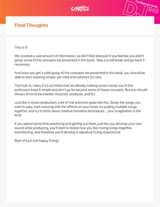 FinalThoughts
Thisisit!
Wecoveredavastamountofinformation,sodon’tfeelstressedifyoufeellikeyoudidn’t
graspsomeoftheconceptswepresentedinthisbook.Takeasmallbreakandgobackif
necessary.
Andonceyougetasolidgraspoftheconceptswepresentedinthisbook,youshouldbe
abletostartcreatingsimple,yetsolidandcoherentDJsets.
Thetruthis,manyDJ’souttherethatarealreadymakingsomemoneyoutofthis
professionkeepitsimpleanddon’tgofarbeyondsomeoftheseconcepts.Butyoushould
alwaysstrivetobeabettermusician,producer,andDJ.
Justlikeinmusicproduction,alotoftrialanderrorgoesintothis.Studythesongsyou
wanttoplay,startmessingwiththeeffectsonyourmixer,tryputtingmultiplesongs
together,andtrytothinkaboutcreativetransitiontechniques…yourimaginationisthe
limit!
Ifyouspendsometimepracticingandgettingoutthere,justlikeyoudevelopyourown
soundwhileproducing,you’llstarttorealizehowyoulikemixingsongstogether,
transitioning,andthereforeyou’lldevelopasignatureDJingstyle/sound.
BestofluckandhappyDJing!
 