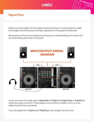 SignalFlow
Beforewejumpstraightintothesubjectofbeatmatching,it’sworthgoingonareally
brieftangentandlearninghowthebasicsignalflowoftheequipmentlookslike.
Beingawareofthissincethebeginningwillaidyouinunderstandingsomethingsthat
wewillbetalkingaboutlaterinthisbook.
Asyoucanseeintheimageabove,InputOneorTrackAandInputTwoorTrackBare
wherethesongscomefrom.Theseplayerscanbeeitherturntables,CDJ’s,oreven
digitalchannelsfromacomputer.
Then,thesignalsfromTrackAandTrackBgetsentstraightintothemixer.
 