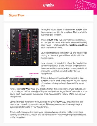 SignalFlow
Finally,theoutputsignalorthemasteroutputfrom
themixergetssenttothespeakers.Thatiswhatthe
audiencegetstolisten.
ThisisaDJM‑400twochannelmixerbyPioneer,
andyougettocontrolwiththefaders—andinevery
othermixer—whatgoestothemasteroutputfrom
eachchannelwiththem.
So,ifbothfadersarecompletelyupandhavesongs
playingatthesame,youwillhearallofthatinthe
masteroutput.
Now,youmaybewonderingwheretheheadphones
comeintoplayinallofthis.Youcanplugtheminto
themixerandhitthecuebuttonineveryindividual
channeltosendthatsignalstraightintoyour
headphones.
Thisisa4channelmixerandit’srespectivecue
buttons.Ifallofthemareturnedon,youwillhearall
ofthechannelsinyourheadphonesatthesame
time.
Note:FadersDONOThaveanydirecteffectonthecuebuttons.Ifyouactivateany
cuebutton,youwillreceivesignalinyourheadphones,regardlessifthefaderisupor
down.Eachmixerhasitsownuniqueknobtocontrolthevolumeofthecueonyour
headphones.
Someadvancedmixersoutthere,suchastheDJM‑900NXS2shownabove,also
haveacuebuttonforthemasteroutput.Thiswayyoucanmonitoreverythingthe
audienceislisteningtoinyourheadphones.
Thisisusefulbecausetherearesomeclubsandvenuesthatdonothavemonitors
pointingtowardstheDJbooth,andit’shardtoassesshoweverythingissoundinglike
onthedancefloor.
(MASTERCUE)
(TRACKCUE)
 
