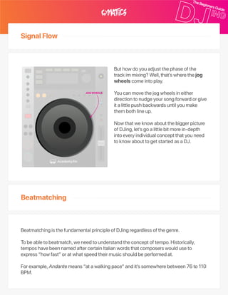 SignalFlow
Beatmatching
Buthowdoyouadjustthephaseofthe
trackimmixing?Well,that’swherethejog
wheelscomeintoplay.
Youcanmovethejogwheelsineither
directiontonudgeyoursongforwardorgive
italittlepushbackwardsuntilyoumake
thembothlineup.
Nowthatweknowaboutthebiggerpicture
ofDJing,let’sgoalittlebitmorein‑depth
intoeveryindividualconceptthatyouneed
toknowabouttogetstartedasaDJ.
BeatmatchingisthefundamentalprincipleofDJingregardlessofthegenre.
Tobeabletobeatmatch,weneedtounderstandtheconceptoftempo.Historically,
temposhavebeennamedaftercertainItalianwordsthatcomposerswoulduseto
express“howfast”oratwhatspeedtheirmusicshouldbeperformedat.
Forexample,Andantemeans“atawalkingpace”andit’ssomewherebetween76to110
BPM.
JOGWHEELS
 