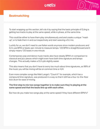 Beatmatching
Tostartwrappingupthissection,let’sdoitbysayingthatthebasicprincipleofDJingis
gettingtwotrackstoplayatthesamespeed,whileinphase,atthesametime.
Thiscouldbeeithertohavethemplaysimultaneouslyandandcreateaunique“mash
up”,ortofadetheminandoutrespectivelyandstartweavingaDJmix.
Luckilyforus,wedon’tneedtouseItalianwordsanymoresincemodernproducersand
DJ’suseBPMorbeats‑per‑minutetomeasuretempo.120BPMisstraightforwardandit
simplymeans120beatsinoneminute.
ContemporarypopanddancemusictracksalsohavesteadyBPM’sincomparisonto
classicalandjazzpieceswhichmightevenhavebothtimesignatureandtempo
changes.ThisactuallymakesaDJ’sjobslightlyeasier.
Thisalsomeansthatyoudon’thavetoworrytoomuchabouttimesignatures,as98%of
themusicyouwillbemixingwillbeoncommontimeor4/4.
EvenmorecomplexsongslikeMattLange’s“CountIt”forexample,whichhasa
compoundtimesignature,wasproducedinawaysothatitstillhasafour‑to‑the‑floor
kickdrumforeaseofmixing.
Thefirststeptomixtwosongstogetheristomakesurethey’replayingatthe
samespeedandthatthebeatslineupwitheachother.
ButhowdoyoumaketwosongsplayatthesamespeediftheyhavedifferentBPM’s?
 