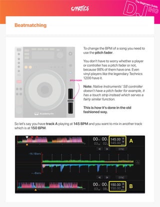 TochangetheBPMofasongyouneedto
usethepitchfader.
Youdon’thavetoworrywhetheraplayer
orcontrollerhasapitchfaderornot,
because98%ofthemhaveone.Even
vinylplayerslikethelegendaryTechnics
1200haveit.
Note:NativeInstruments’S8controller
doesn’thaveapitchfaderforexample,it
hasatouchstripinsteadwhichservesa
fairlysimilarfunction.
Thisishowit’sdoneintheold
fashionedway.
Solet’ssayyouhavetrackAplayingat145BPMandyouwanttomixinanothertrack
whichisat150BPM.
PITCHFADER
A
B
Beatmatching
 
