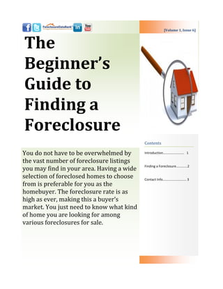 [Volume 1, Issue 6]



The
Beginner’s
Guide to
Finding a
Foreclosure
                                           Contents

You do not have to be overwhelmed by       Introduction……………………. 1

the vast number of foreclosure listings
                                           Finding a Foreclosure………....2
you may find in your area. Having a wide
selection of foreclosed homes to choose    Contact Info………………………. 3
from is preferable for you as the
homebuyer. The foreclosure rate is as
high as ever, making this a buyer’s
market. You just need to know what kind
of home you are looking for among
various foreclosures for sale.
 