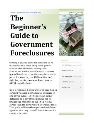 | Foreclosure Deals | Contact@ForeclosureDeals.com |
The
Beginner’s
Guide to
Government
Foreclosures
Contents
Introduction ..……………………..1
HUD Foreclosures ……………….2
VA Foreclosures…………………..3
USDA Foreclosures………………3
Contact Info…………………………4
Owning a quality home for a fraction of its
market value is what likely drew you to
foreclosures. However, while public
foreclosure auctions are the most common
type of foreclosure sale they may be too fast-
paced for some buyers. If this option isn’t
right for you, Government foreclosures
(GOV) might be better.
GOV foreclosure homes are foreclosed homes
owned by government agencies obtained in
one of two ways: (1) The previous owner
defaulted on a government loan used to
finance the property, or (2) The previous
owner failed to pay property or income taxes.
This guide will introduce you to the different
agencies that may have GOV foreclosures for
sale in your area.
[Volume 1, Issue 2]
 