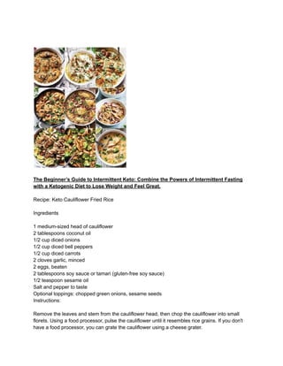 The Beginner’s Guide to Intermittent Keto: Combine the Powers of Intermittent Fasting
with a Ketogenic Diet to Lose Weight and Feel Great.
Recipe: Keto Cauliflower Fried Rice
Ingredients
1 medium-sized head of cauliflower
2 tablespoons coconut oil
1/2 cup diced onions
1/2 cup diced bell peppers
1/2 cup diced carrots
2 cloves garlic, minced
2 eggs, beaten
2 tablespoons soy sauce or tamari (gluten-free soy sauce)
1/2 teaspoon sesame oil
Salt and pepper to taste
Optional toppings: chopped green onions, sesame seeds
Instructions:
Remove the leaves and stem from the cauliflower head, then chop the cauliflower into small
florets. Using a food processor, pulse the cauliflower until it resembles rice grains. If you don't
have a food processor, you can grate the cauliflower using a cheese grater.
 
