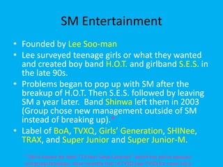 SM EntertainmentFounded by Lee Soo-manLee surveyed teenage girls or what they wanted and created boy band H.O.T. and girlbandS.E.S. in the late 90s.  Problems began to pop up with SM after the breakup of H.O.T. Then S.E.S. followed by leaving SM a year later.  Band Shinwa left them in 2003 (Group chose new management outside of SM instead of breaking up).*Label of BoA, TVXQ, Girls’ Generation, SHINee, TRAX, and Super Junior and Super Junior-M.* SM is known for their “13 Year Slave Contract” which has led to lawsuits and group breakups, most recently that of TVXQ (see TVXQ for more info).