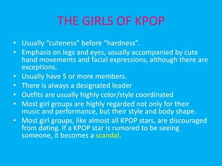 THE GIRLS OF KPOPUsually “cuteness” before “hardness”.Emphasis on legs and eyes, usually accompanied by cute hand movements and facial expressions, although there are exceptions.Usually have 5 or more members.There is always a designated leaderOutfits are usually highly color/style coordinatedMost girl groups are highly regarded not only for their music and performance, but their style and body shape.Most girl groups, like almost all KPOP stars, are discouraged from dating. If a KPOP star is rumored to be seeing someone, it becomes a scandal.