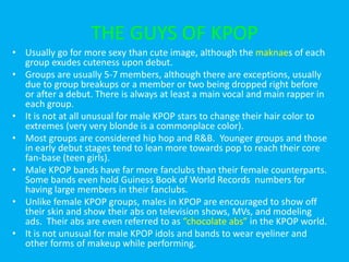 Known for their usually cute dances, long legs, and perfect “S curve” bodies.  Their catchy songs and cute dances are fodder for many a talk show dance parody, especially their songs and dances for “Gee” and “Oh!”