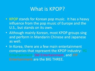 What is KPOP?KPOP stands for Korean pop music.  It has a heavy influence from the pop music of Europe and the U.S., but stands on its own.  Although mainly Korean, most KPOP groups sing and perform in Mandarin Chinese and Japanese as well.In Korea, there are a few main entertainment companies that represent the KPOP industry: YG Entertainment, SM Entertainment, and JYP Entertainment are the BIG THREE.