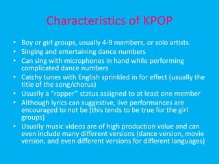Characteristics of KPOPBoy or girl groups, usually 4-9 members, or solo artists.Singing and entertaining dance numbersCan sing with microphones in hand while performing complicated dance numbersCatchy tunes with English sprinkled in for effect (usually the title of the song/chorus)Usually a “rapper” status assigned to at least one memberAlthough lyrics can suggestive, live performances are encouraged to not be (this tends to be true for the girl groups)Usually music videos are of high production value and can even include many different versions (dance version, movie version, and even different versions for different languages)